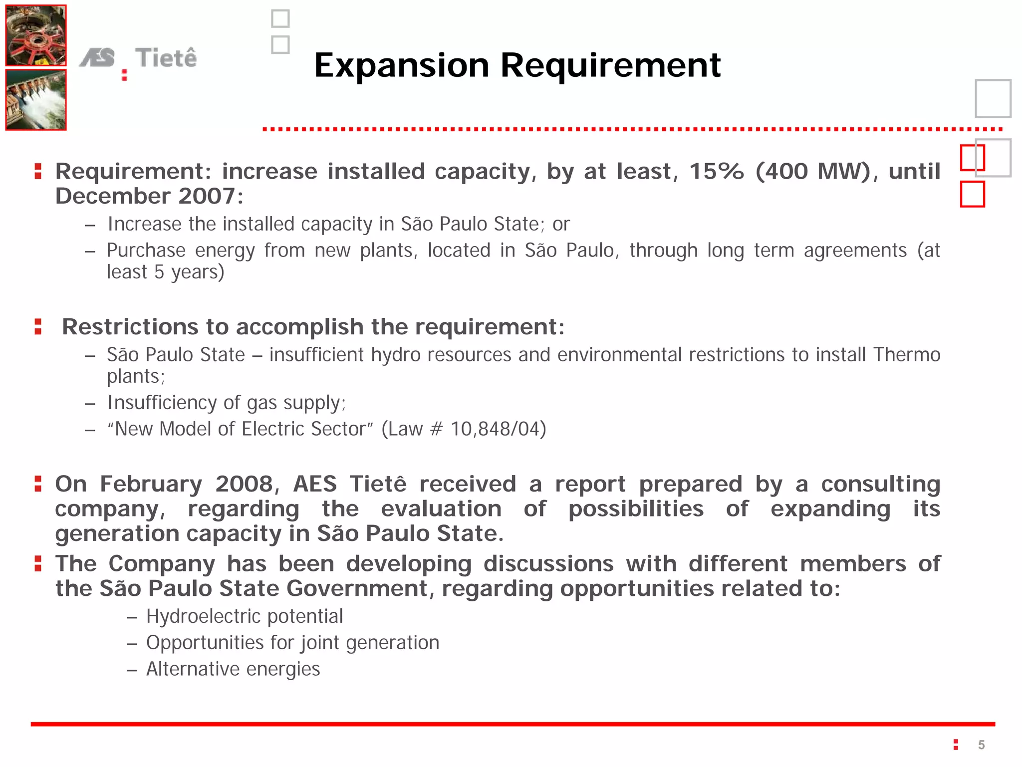 Expansion Requirement

Requirement: increase installed capacity, by at least, 15% (400 MW), until
December 2007:
  – Increase the installed capacity in São Paulo State; or
  – Purchase energy from new plants, located in São Paulo, through long term agreements (at
    least 5 years)

Restrictions to accomplish the requirement:
  – São Paulo State – insufficient hydro resources and environmental restrictions to install Thermo
    plants;
  – Insufficiency of gas supply;
  – “New Model of Electric Sector” (Law # 10,848/04)

On February 2008, AES Tietê received a report prepared by a consulting
company, regarding the evaluation of possibilities of expanding its
generation capacity in São Paulo State.
The Company has been developing discussions with different members of
the São Paulo State Government, regarding opportunities related to:
      – Hydroelectric potential
      – Opportunities for joint generation
      – Alternative energies


                                                                                                      5
 
