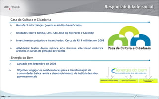 Responsabilidade social

Casa da Cultura e Cidadania
   Mais de 3 mil crianças, jovens e adultos beneficiados

   Unidades: Barra Bonita, Lins, São José do Rio Pardo e Caconde

   Investimentos próprios e incentivados: Cerca de R$ 9 milhões em 2008

   Atividades: teatro, dança, música, arte circense, arte visual, ginástica
   artística e cursos de geração de receita

Energia do Bem
    Lançado em dezembro de 2008

    Objetivo: engajar os colaboradores para a transformação de
    comunidades baixa renda e desenvolvimento de instituições não-
    governamentais
 