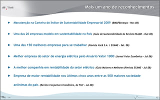 Mais um ano de reconhecimentos


►   Manutenção na Carteira do Índice de Sustentabilidade Empresarial 2009 (BM&FBovespa – Nov.08)


►   Uma das 20 empresas-modelo em sustentabilidade no País (Guia de Sustentabilidade da Revista EXAME – Out.08)


► Uma das 150 melhores empresas para se trabalhar                 (Revista Você S.A. / EXAME – Set. 08)



► Melhor empresa do setor de energia elétrica pelo Anuário Valor 1000                      (Jornal Valor Econômico – Jul.08)



► A melhor companhia em rentabilidade do setor elétrico                   (Guia Maiores e Melhores (Revista EXAME – Jul.08)


► Empresa de maior rentabilidade nos últimos cinco anos entre as 500 maiores sociedade

    anônimas do país    (Revista Conjuntura Econômica, da FGV – Jul.08)




                                                                                                                               17
 