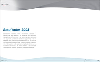 Resultados 2008
Declarações contidas neste documento, relativas à
perspectiva dos negócios, às projeções de resultados
operacionais e financeiros e ao potencial de crescimento
das Empresas, constituem-se em meras previsões e foram
baseadas nas expectativas da administração em relação
ao futuro das Empresas. Essas expectativas são altamente
dependentes de mudanças no mercado, do desempenho
econômico do Brasil, do setor elétrico e do mercado
internacional, estando, portanto, sujeitas a mudanças.




                                                           18
 