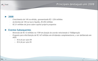 Principais destaques em 2008



► 2008
    –   Crescimento de 14% no ebitda, apresentando R$ 1.254 milhões
    –   Acréscimo de 14% no lucro líquido, R$ 692 milhões
    –   R$ 31 milhões de juros sobre capital próprio propostos


► Eventos Subsequentes
    –   Reversão de R$ 13 milhões no 1T09 em função do acordo relacionado à TUSDgeração
    –   Proposta para distribuição de R$ 167 milhões em dividendos complementares, a ser deliberado em
        AGO:
          • R$ 0,42 por ação ON
          • R$ 0,46 por ação PN




                                                                                                         2
 