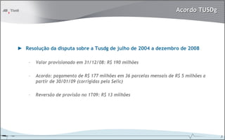 Acordo TUSDg




► Resolução da disputa sobre a Tusdg de julho de 2004 a dezembro de 2008

    –   Valor provisionado em 31/12/08: R$ 190 milhões

    –   Acordo: pagamento de R$ 177 milhões em 36 parcelas mensais de R$ 5 milhões a
        partir de 30/01/09 (corrigidas pela Selic)

    –   Reversão de provisão no 1T09: R$ 13 milhões




                                                                                       3
 