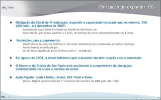 Obrigação de expandir 15%


► Obrigação do Edital de Privatização: expandir a capacidade instalada em, no mínimo, 15%
  (400 MW), até dezembro de 2007:
     –   Aumento da capacidade instalada no Estado de São Paulo; ou
     –   Contratação, por prazo superior a 5 anos, de energia de novos empreendimentos do Estado

►   Restrições para cumprimento:
     –   Insuficiência de recursos hídricos e restrições ambientais para instalação de usinas térmicas
     –   Fornecimento restrito de gás
     –   Lei do Novo Modelo do Setor Elétrico (Lei nº. 10.848/04)

► Em agosto de 2008, a Aneel informou que o assunto não tem relação com a concessão

► O Governo do Estado de São Paulo está analisando o cumprimento da obrigação,
  contemplando inclusive a decisão da Aneel

► Ação Popular contra União, Aneel, AES Tietê e Duke.
     –   Status: Defesa apresentada em 1ª instancia em outubro de 2008 pela AES Tietê




                                                                                                         6
 