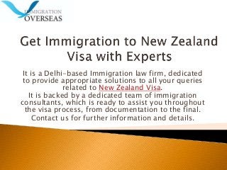 It is a Delhi-based Immigration law firm, dedicated
to provide appropriate solutions to all your queries
related to New Zealand Visa.
It is backed by a dedicated team of immigration
consultants, which is ready to assist you throughout
the visa process, from documentation to the final.
Contact us for further information and details.
 