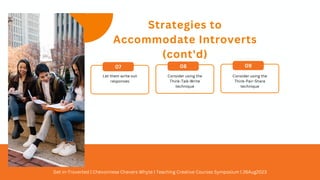 Strategies to
Accommodate Introverts
(cont'd)
07 08 09
Consider using the
Think-Pair-Share
technique
Consider using the
Think-Talk-Write
technique
Let them write out
responses
Get In-Troverted | Chevonnese Chevers Whyte | Teaching Creative Courses Symposium | 26Aug2023
 
