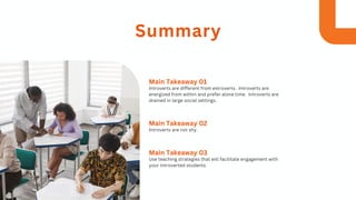 Introverts are different from extroverts. Introverts are
energized from within and prefer alone time. Introverts are
drained in large social settings.
Main Takeaway 01
Introverts are not shy.
Main Takeaway 02
Use teaching strategies that will facilitate engagement with
your introverted students.
Main Takeaway 03
Summary
 