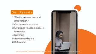 What is extraversion and
introversion?
Our current classroom
Strategies to accommodate
introverts
Summary
Recommendations
References
1.
2.
3.
4.
5.
6.
O u r A g e n d a
Get In-Troverted | Chevonnese Chevers Whyte | Teaching Creative Courses Symposium | 26Aug2023
 