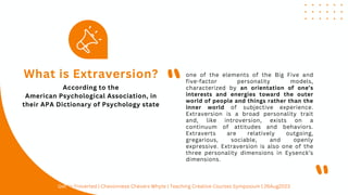 one of the elements of the Big Five and
five-factor personality models,
characterized by an orientation of one’s
interests and energies toward the outer
world of people and things rather than the
inner world of subjective experience.
Extraversion is a broad personality trait
and, like introversion, exists on a
continuum of attitudes and behaviors.
Extraverts are relatively outgoing,
gregarious, sociable, and openly
expressive. Extraversion is also one of the
three personality dimensions in Eysenck’s
dimensions.
What is Extraversion?
"
"
According to the
American Psychological Association, in
their APA Dictionary of Psychology state
Get In-Troverted | Chevonnese Chevers Whyte | Teaching Creative Courses Symposium | 26Aug2023
 