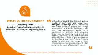 orientation toward the internal private
world of one’s self and one’s inner
thoughts and feelings, rather than toward
the outer world of people and things.
Introversion is a broad personality trait
and, like extraversion, exists on a
continuum of attitudes and behaviors.
Introverts are relatively more withdrawn,
retiring, reserved, quiet, and deliberate;
they may tend to mute or guard expression
of positive affect, adopt more skeptical
views or positions, and prefer to work
independently. [concept originated by Carl
Jung for the study of personality types].
What is Introversion?
"
"
According to the
American Psychological Association, in
their APA Dictionary of Psychology state
Get In-Troverted | Chevonnese Chevers Whyte | Teaching Creative Courses Symposium | 26Aug2023
 