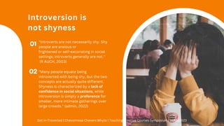 Introversion is
not shyness
01 "Introverts are not necessarily shy. Shy
people are anxious or
frightened or self-excoriating in social
settings; introverts generally are not."
(R AUCH, 2003)
02 "Many people equate being
introverted with being shy, but the two
concepts are actually quite different.
Shyness is characterized by a lack of
confidence in social situations, while
introversion is simply a preference for
smaller, more intimate gatherings over
large crowds." (admin, 2022)
Get In-Troverted | Chevonnese Chevers Whyte | Teaching Creative Courses Symposium | 26Aug2023
 
