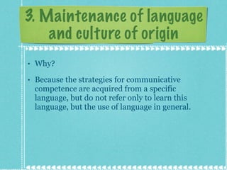3. Maintenance of language and culture of origin Why? Because the strategies for communicative competence are acquired from a specific language, but do not refer only to learn this language, but the use of language in general. 