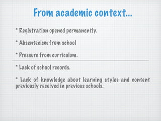 From academic context... * Registration opened permanently. * Absenteeism from school * Pressure from curriculum. * Lack of school records. * Lack of knowledge about learning styles and content previously received in previous schools. *Desconocimiento de los estilos de  aprendizaje 
