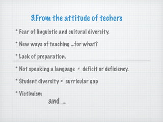 3.From the attitude of techers * Fear of linguistic and cultural diversity. * New ways of teaching ...for what? * Lack of preparation. * Not speaking a language  =  deficit or deficiency. * Student diversity =  curricular gap * Victimism and  .... 