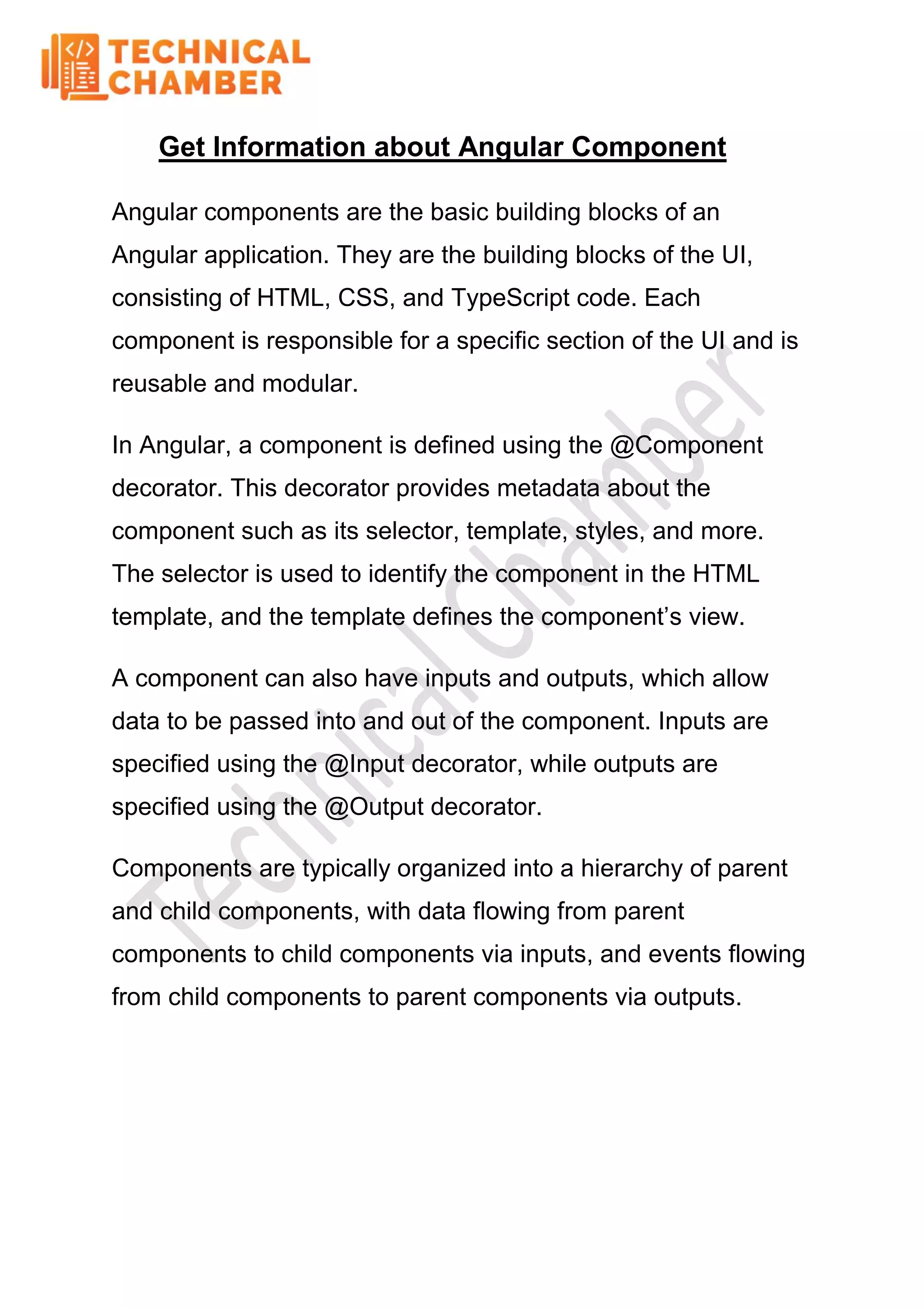 Get Information about Angular Component
Angular components are the basic building blocks of an
Angular application. They are the building blocks of the UI,
consisting of HTML, CSS, and TypeScript code. Each
component is responsible for a specific section of the UI and is
reusable and modular.
In Angular, a component is defined using the @Component
decorator. This decorator provides metadata about the
component such as its selector, template, styles, and more.
The selector is used to identify the component in the HTML
template, and the template defines the component’s view.
A component can also have inputs and outputs, which allow
data to be passed into and out of the component. Inputs are
specified using the @Input decorator, while outputs are
specified using the @Output decorator.
Components are typically organized into a hierarchy of parent
and child components, with data flowing from parent
components to child components via inputs, and events flowing
from child components to parent components via outputs.
 