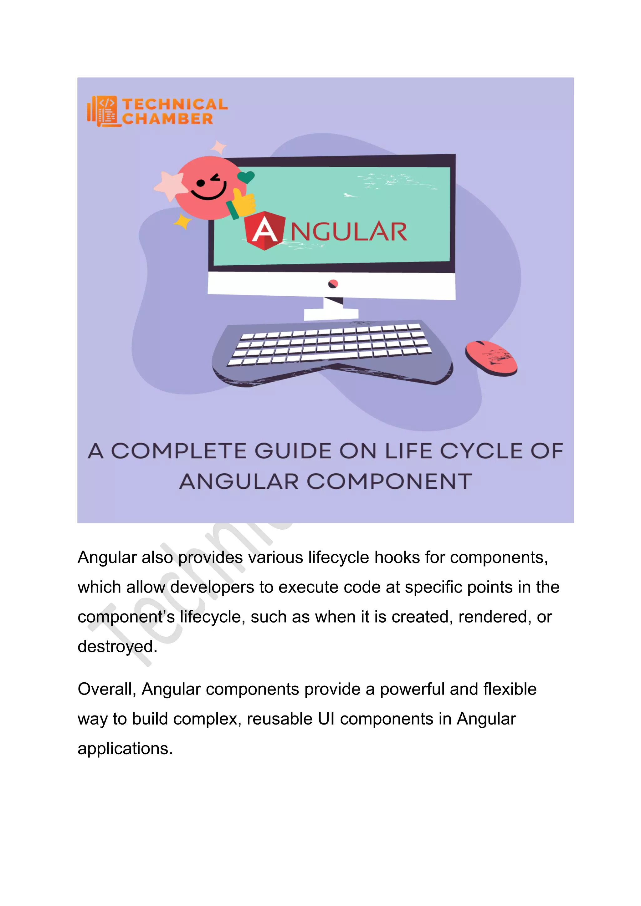 Angular also provides various lifecycle hooks for components,
which allow developers to execute code at specific points in the
component’s lifecycle, such as when it is created, rendered, or
destroyed.
Overall, Angular components provide a powerful and flexible
way to build complex, reusable UI components in Angular
applications.
 