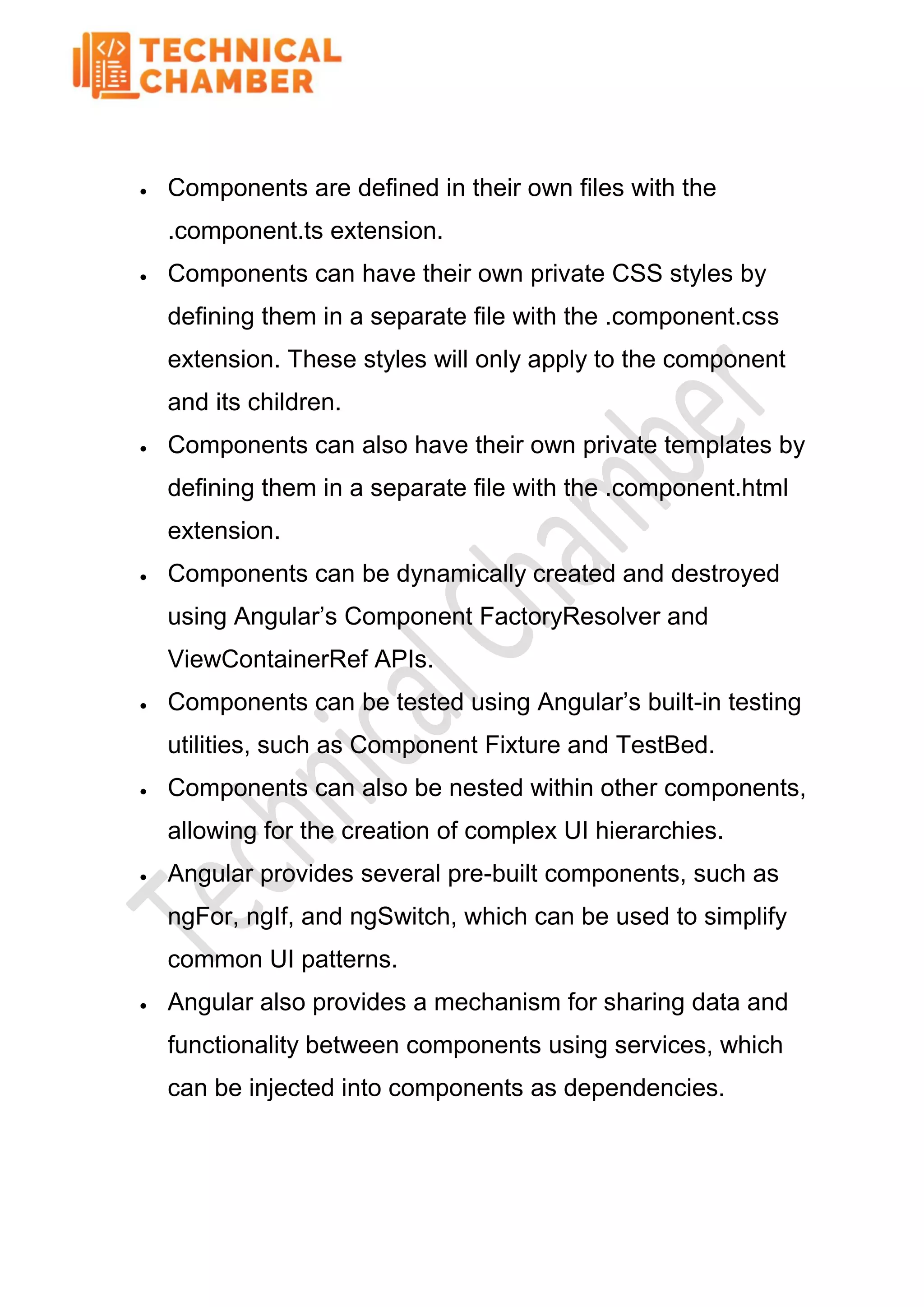  Components are defined in their own files with the
.component.ts extension.
 Components can have their own private CSS styles by
defining them in a separate file with the .component.css
extension. These styles will only apply to the component
and its children.
 Components can also have their own private templates by
defining them in a separate file with the .component.html
extension.
 Components can be dynamically created and destroyed
using Angular’s Component FactoryResolver and
ViewContainerRef APIs.
 Components can be tested using Angular’s built-in testing
utilities, such as Component Fixture and TestBed.
 Components can also be nested within other components,
allowing for the creation of complex UI hierarchies.
 Angular provides several pre-built components, such as
ngFor, ngIf, and ngSwitch, which can be used to simplify
common UI patterns.
 Angular also provides a mechanism for sharing data and
functionality between components using services, which
can be injected into components as dependencies.
 