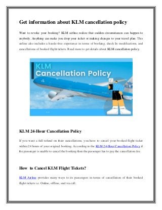 Get information about KLM cancellation policy
Want to revoke your booking? KLM airline realize that sudden circumstances can happen to
anybody. Anything can make you drop your ticket or making changes to your travel plan. This
airline also includes a hassle-free experience in terms of booking, check In modifications, and
cancellations of booked flight tickets. Read more to get details about KLM cancellation policy.
KLM 24-Hour Cancellation Policy
If you want a full refund on their cancellations, you have to cancel your booked flight ticket
within 24 hours of your original booking. According to the KLM 24-Hour Cancellation Policy if
the passenger is unable to cancel the booking then the passenger has to pay the cancellation fee.
How to Cancel KLM Flight Tickets?
KLM Airline provides many ways to its passengers in terms of cancellation of their booked
flight tickets i.e. Online, offline, and via call.
 