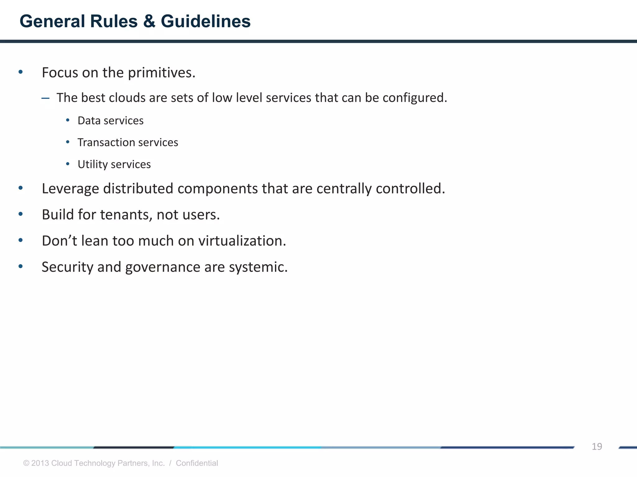 © 2013 Cloud Technology Partners, Inc. / Confidential
19
• Focus on the primitives.
– The best clouds are sets of low level services that can be configured.
• Data services
• Transaction services
• Utility services
• Leverage distributed components that are centrally controlled.
• Build for tenants, not users.
• Don’t lean too much on virtualization.
• Security and governance are systemic.
General Rules & Guidelines
 
