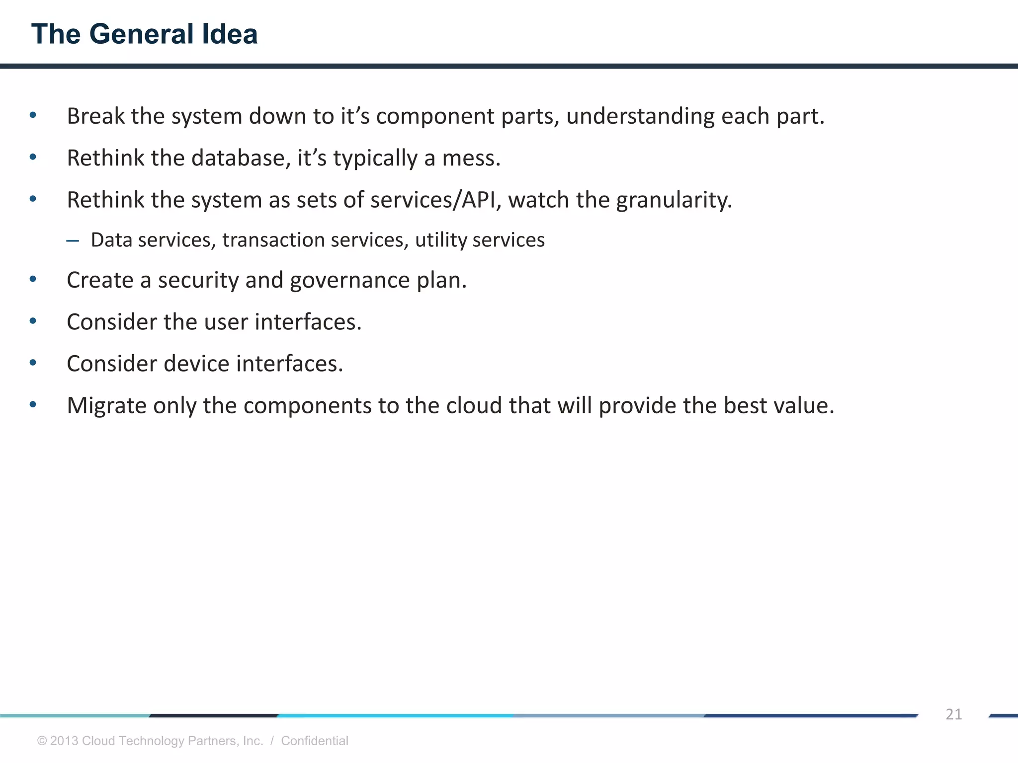 © 2013 Cloud Technology Partners, Inc. / Confidential
21
• Break the system down to it’s component parts, understanding each part.
• Rethink the database, it’s typically a mess.
• Rethink the system as sets of services/API, watch the granularity.
– Data services, transaction services, utility services
• Create a security and governance plan.
• Consider the user interfaces.
• Consider device interfaces.
• Migrate only the components to the cloud that will provide the best value.
The General Idea
 
