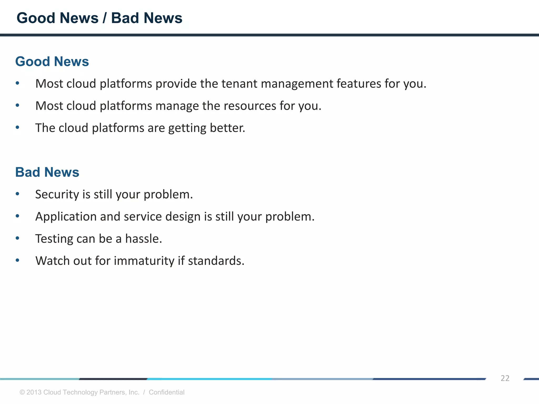 © 2013 Cloud Technology Partners, Inc. / Confidential
22
Good News
• Most cloud platforms provide the tenant management features for you.
• Most cloud platforms manage the resources for you.
• The cloud platforms are getting better.
Bad News
• Security is still your problem.
• Application and service design is still your problem.
• Testing can be a hassle.
• Watch out for immaturity if standards.
Good News / Bad News
 