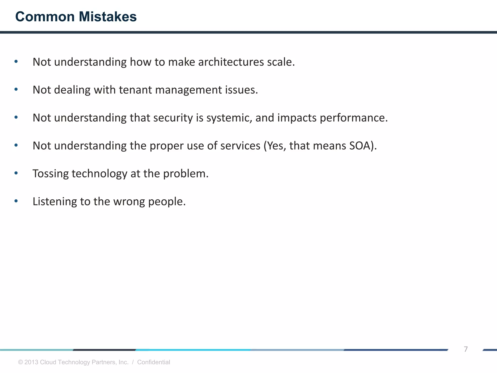 © 2013 Cloud Technology Partners, Inc. / Confidential
7
• Not understanding how to make architectures scale.
• Not dealing with tenant management issues.
• Not understanding that security is systemic, and impacts performance.
• Not understanding the proper use of services (Yes, that means SOA).
• Tossing technology at the problem.
• Listening to the wrong people.
Common Mistakes
 