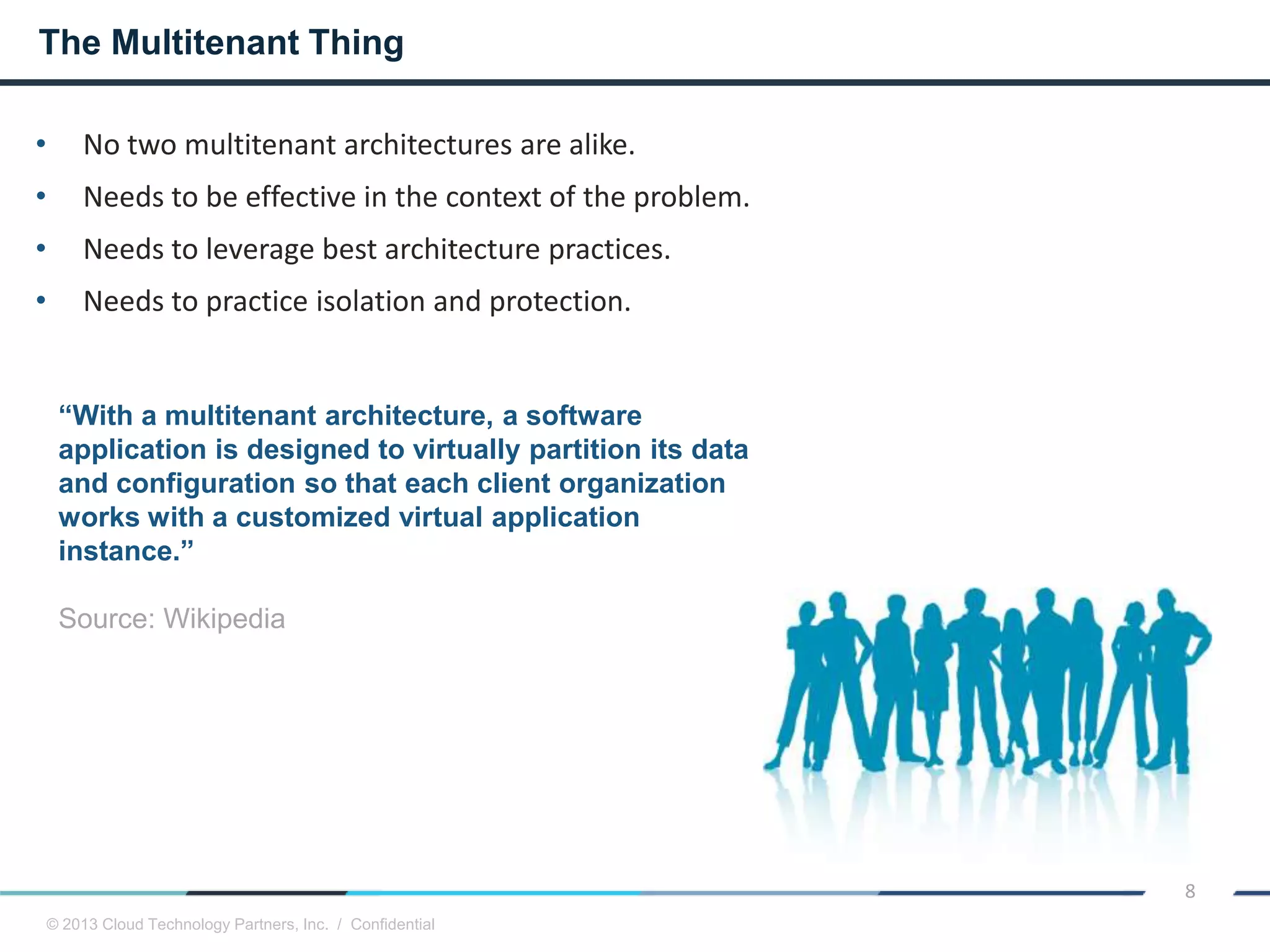 © 2013 Cloud Technology Partners, Inc. / Confidential
8
• No two multitenant architectures are alike.
• Needs to be effective in the context of the problem.
• Needs to leverage best architecture practices.
• Needs to practice isolation and protection.
The Multitenant Thing
“With a multitenant architecture, a software
application is designed to virtually partition its data
and configuration so that each client organization
works with a customized virtual application
instance.”
Source: Wikipedia
 