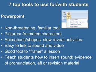 7 top tools to use for/with students Powerpoint Non-threatening, familiar tool Pictures/ Animated characters Animations/shapes: slow reveal activities Easy to link to sound and video Good tool to “frame” a lesson Teach students how to insert sound: evidence of pronunciation, afl or revision material  