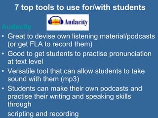 7 top tools to use for/with students Audacity   Great to devise own listening material/podcasts (or get FLA to record them) Good to get students to practise pronunciation at text level Versatile tool that can allow students to take sound with them (mp3) Students can make their own podcasts and practise their writing and speaking skills through  scripting and recording  