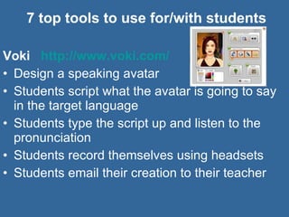 7 top tools to use for/with students Voki  http://www.voki.com/   Design a speaking avatar Students script what the avatar is going to say in the target language Students type the script up and listen to the pronunciation  Students record themselves using headsets Students email their creation to their teacher 