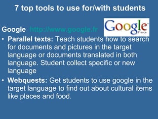 7 top tools to use for/with students Google  http://www.google.fr   Parallel texts:  Teach students how to search for documents and pictures in the target language or documents translated in both language. Student collect specific or new language Webquests:  Get students to use google in the target language to find out about cultural items like places and food. 