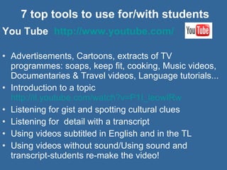7 top tools to use for/with students You Tube  http://www.youtube.com/   Advertisements, Cartoons, extracts of TV programmes: soaps, keep fit, cooking, Music videos, Documentaries & Travel videos, Language tutorials... Introduction to a topic  http://il.youtube.com/watch?v=P1I_leowIRw   Listening for gist and spotting cultural clues Listening for  detail with a transcript Using videos subtitled in English and in the TL Using videos without sound/Using sound and transcript-students re-make the video! 