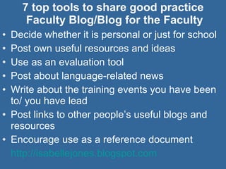 7 top tools to share good practice  Faculty Blog/Blog for the Faculty Decide whether it is personal or just for school Post own useful resources and ideas Use as an evaluation tool Post about language-related news Write about the training events you have been to/ you have lead Post links to other people’s useful blogs and resources Encourage use as a reference document  http://isabellejones.blogspot.com   