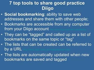 7 top tools to share good practice  Diigo Social bookmarking : ability to save web addresses and share them with other people; Bookmarks are accessible from any computer from your Diigo account  http://www.diigo.com/user/isabellejones   They can be “tagged” and called up as a list of bookmarks on the same topic or “tag” The lists that can be created can be referred to by a URL  http://www.diigo.com/user/isabellejones/video   The lists are automatically updated when new bookmarks are saved and tagged  