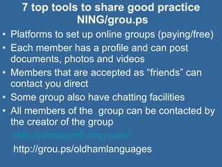 7 top tools to share good practice  NING/grou.ps Platforms to set up online groups (paying/free) Each member has a profile and can post documents, photos and videos Members that are accepted as “friends” can contact you direct Some group also have chatting facilities  All members of the  group can be contacted by the creator of the group    http://primarymfl.ning.com/   http://grou.ps/oldhamlanguages 
