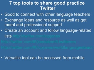 7 top tools to share good practice  Twitter Good to connect with other language teachers Exchange ideas and resource as well as get moral and professional support Create an account and follow language-related lists  http://twitter.com/icpjones   http://twitter.com/#!/joedale/mfl-twitterers   http://twitter.com/#!/icpjones/worldlanguagesteachers   Versatile tool-can be accessed from mobile 