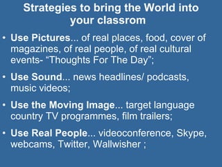 Strategies to bring the World into  your classrom  Use Pictures ... of real places, food, cover of magazines, of real people, of real cultural events- “Thoughts For The Day”; Use Sound ... news headlines/ podcasts,  music videos; Use the Moving Image ... target language country TV programmes, film trailers; Use Real People ... videoconference, Skype, webcams, Twitter, Wallwisher ; 