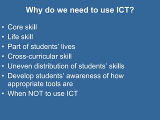 Why do we need to use ICT? Core skill Life skill Part of students’ lives Cross-curricular skill Uneven distribution of students’ skills Develop students’ awareness of how appropriate tools are When NOT to use ICT 