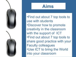 Aims s Find out about 7 top tools to use with students Discover how to promote creativity in the classroom with the support of  ICT Find out about 7 top tools to share good practice with your Faculty colleagues Use ICT to bring the World into your classroom  AIMs 