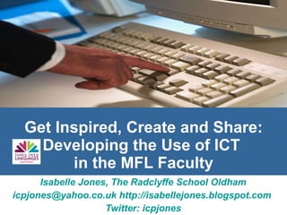 Get Inspired, Create and Share: Developing the Use of ICT  in the MFL Faculty Isabelle Jones, The Radclyffe School Oldham [email_address]   http://isabellejones.blogspot.com   Twitter: icpjones 