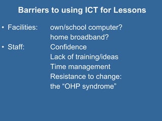Barriers to using ICT for Lessons Facilities:  own/school computer?  home broadband? Staff: Confidence Lack of training/ideas Time management Resistance to change:  the “OHP syndrome” 
