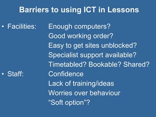 Barriers to using ICT in Lessons Facilities:  Enough computers?  Good working order? Easy to get sites unblocked? Specialist support available? Timetabled? Bookable? Shared? Staff: Confidence Lack of training/ideas Worries over behaviour “ Soft option”? 