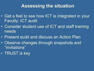 Assessing the situation Get a feel to see how ICT is integrated in your Faculty: ICT audit Consider student use of ICT and staff training needs Present audit and discuss an Action Plan Observe changes through snapshots and “invitations” TRUST is key 