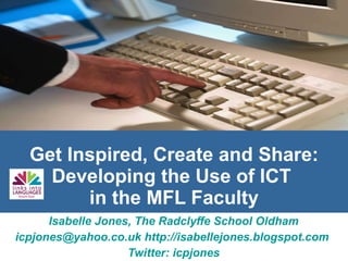 Get Inspired, Create and Share: Developing the Use of ICT  in the MFL Faculty Isabelle Jones, The Radclyffe School Oldham [email_address]   http://isabellejones.blogspot.com   Twitter: icpjones 