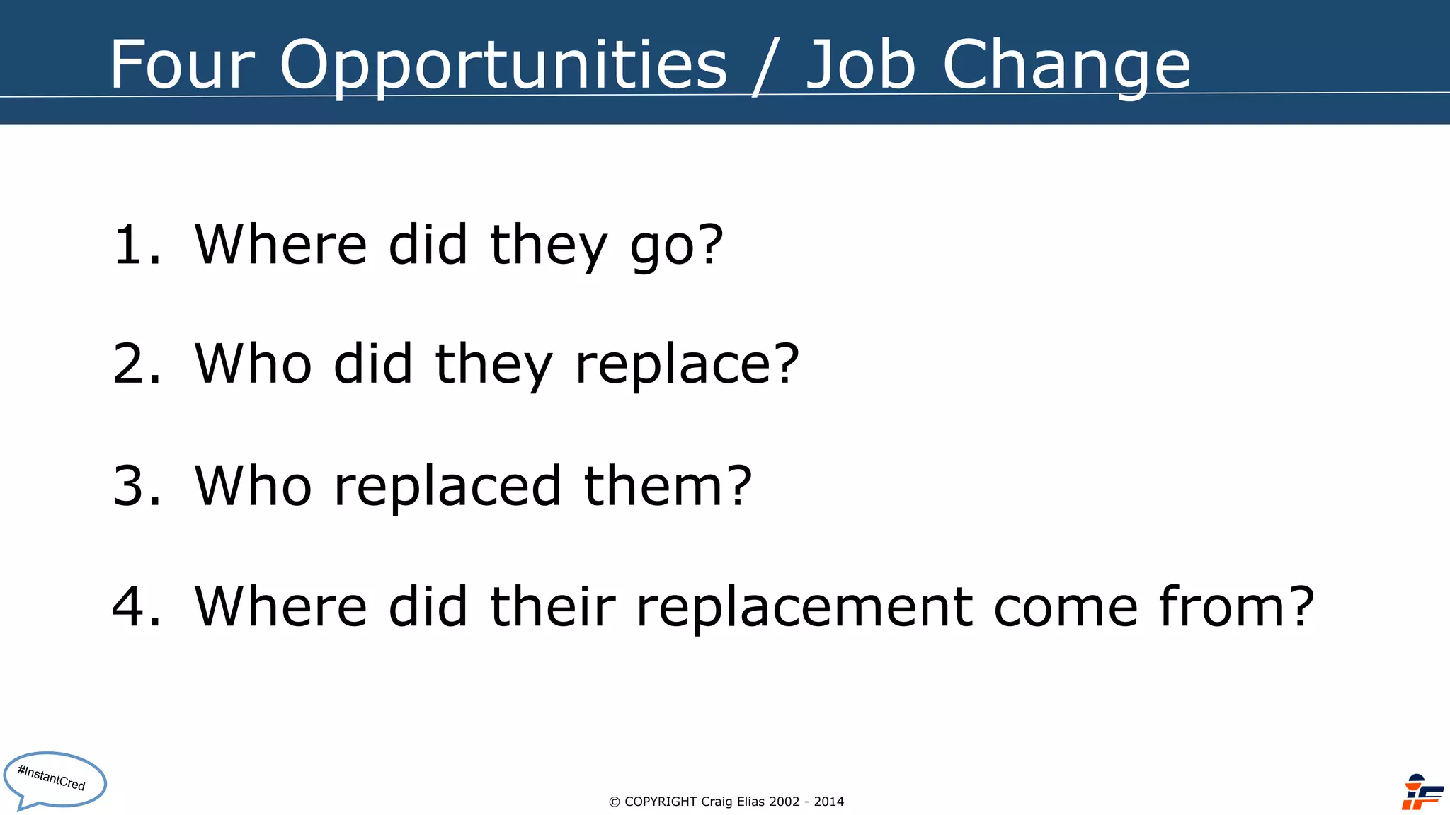 Four Opportunities / Job Change 
1. Where did they go? 
2. Who did they replace? 
3. Who replaced them? 
4. Where did their replacement come from? 
© COPYRIGHT Craig Elias 2002 - 2014 
#InstantCred 
 
