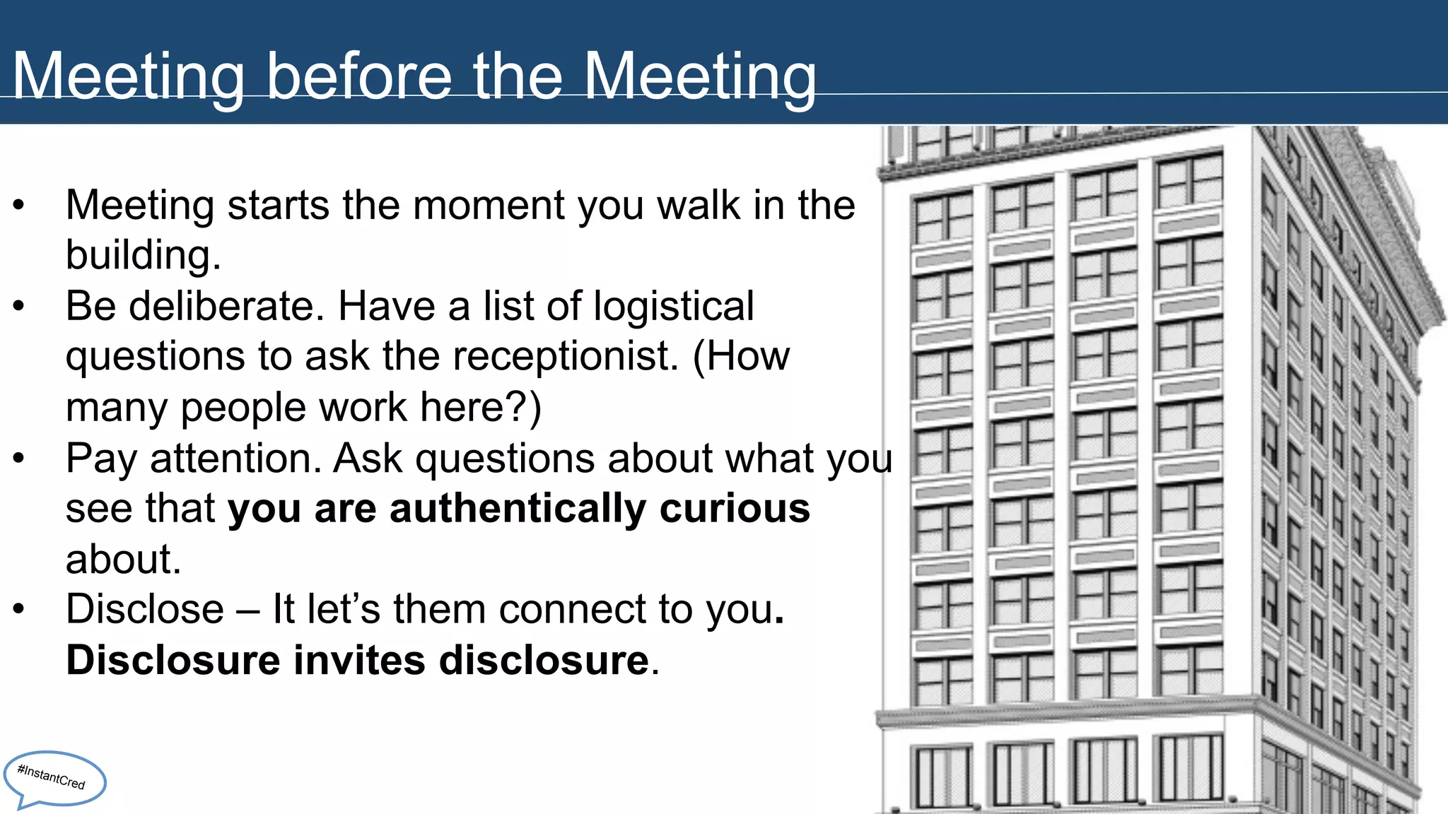 Meeting before the Meeting 
• Meeting starts the moment you walk in the 
building. 
• Be deliberate. Have a list of logistical 
questions to ask the receptionist. (How 
many people work here?) 
• Pay attention. Ask questions about what you 
see that you are authentically curious 
about. 
• Disclose – It let’s them connect to you. 
Disclosure invites disclosure. 
#InstantCred 
 