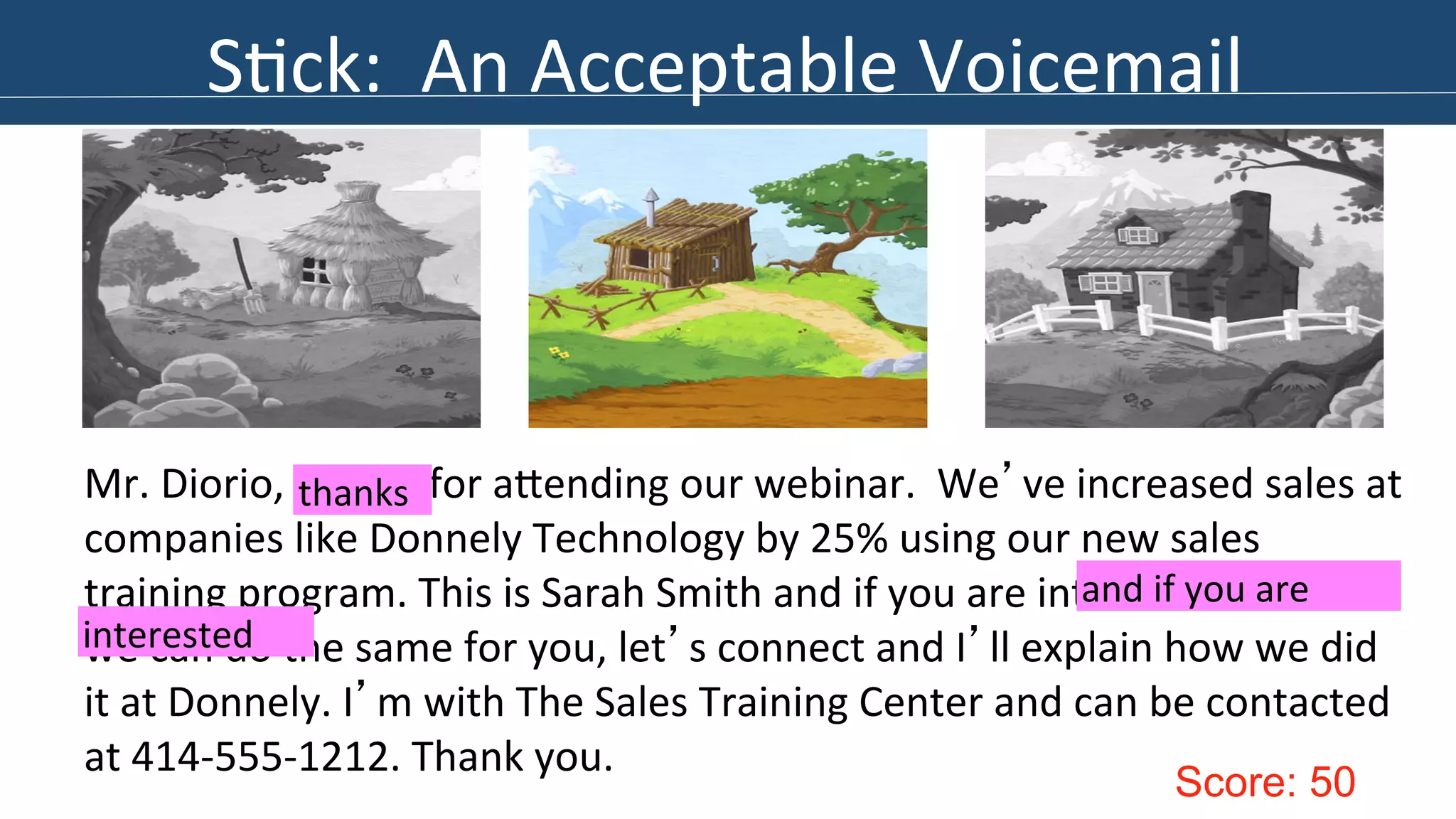 S>ck: 
An 
Acceptable 
Voicemail 
Mr. 
Diorio, 
thanks 
for 
aIending 
our 
webinar. 
We’ve 
increased 
sales 
at 
companies 
like 
Donnely 
Technology 
by 
25% 
using 
our 
new 
sales 
training 
program. 
This 
is 
Sarah 
Smith 
and 
if 
you 
are 
interested 
and 
if 
you 
to 
are 
see 
if 
we 
can 
do 
the 
same 
for 
you, 
let’s 
connect 
and 
I’ll 
explain 
how 
we 
did 
it 
at 
Donnely. 
I’m 
with 
The 
Sales 
Training 
Center 
and 
can 
be 
contacted 
at 
414-­‐555-­‐1212. 
Thank 
you. 
Score: 50 
interested 
thanks 
 