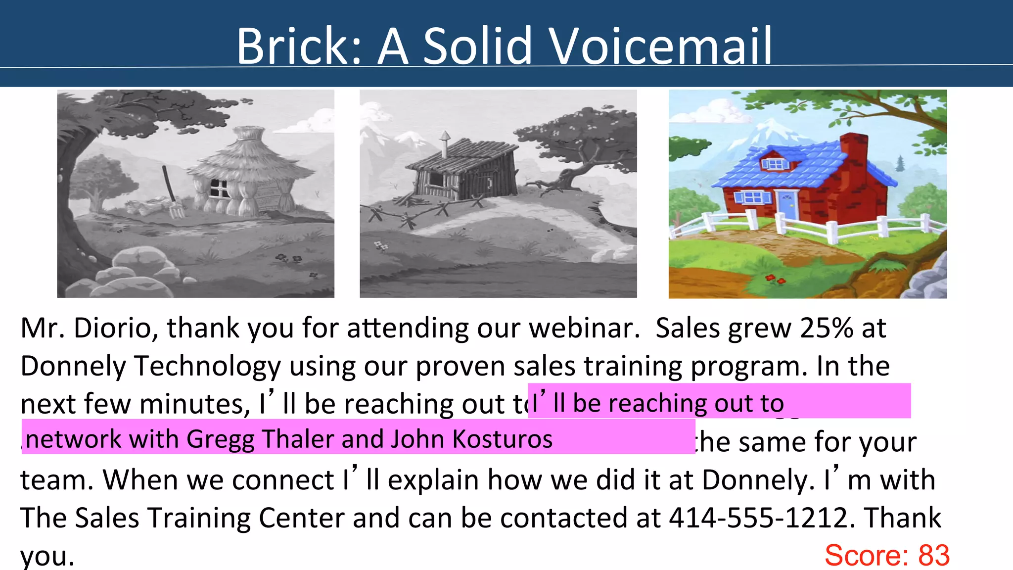 Brick: 
A 
Solid 
Voicemail 
Mr. 
Diorio, 
thank 
you 
for 
aIending 
our 
webinar. 
Sales 
grew 
25% 
at 
Donnely 
Technology 
using 
our 
proven 
sales 
training 
program. 
In 
the 
next 
few 
minutes, 
I’ll 
be 
reaching 
out 
to 
network 
with 
Gregg 
Thaler 
and 
John 
Kostorus. 
This 
is 
Sarah 
Smith 
and 
I 
can 
do 
the 
same 
for 
your 
team. 
When 
we 
connect 
I’ll 
explain 
how 
we 
did 
it 
at 
Donnely. 
I’m 
with 
The 
Sales 
Training 
Center 
and 
can 
be 
contacted 
at 
414-­‐555-­‐1212. 
Thank 
you. 
Score: 83 
I’ll 
be 
reaching 
out 
to 
network 
with 
Gregg 
Thaler 
and 
John 
Kosturos 
 