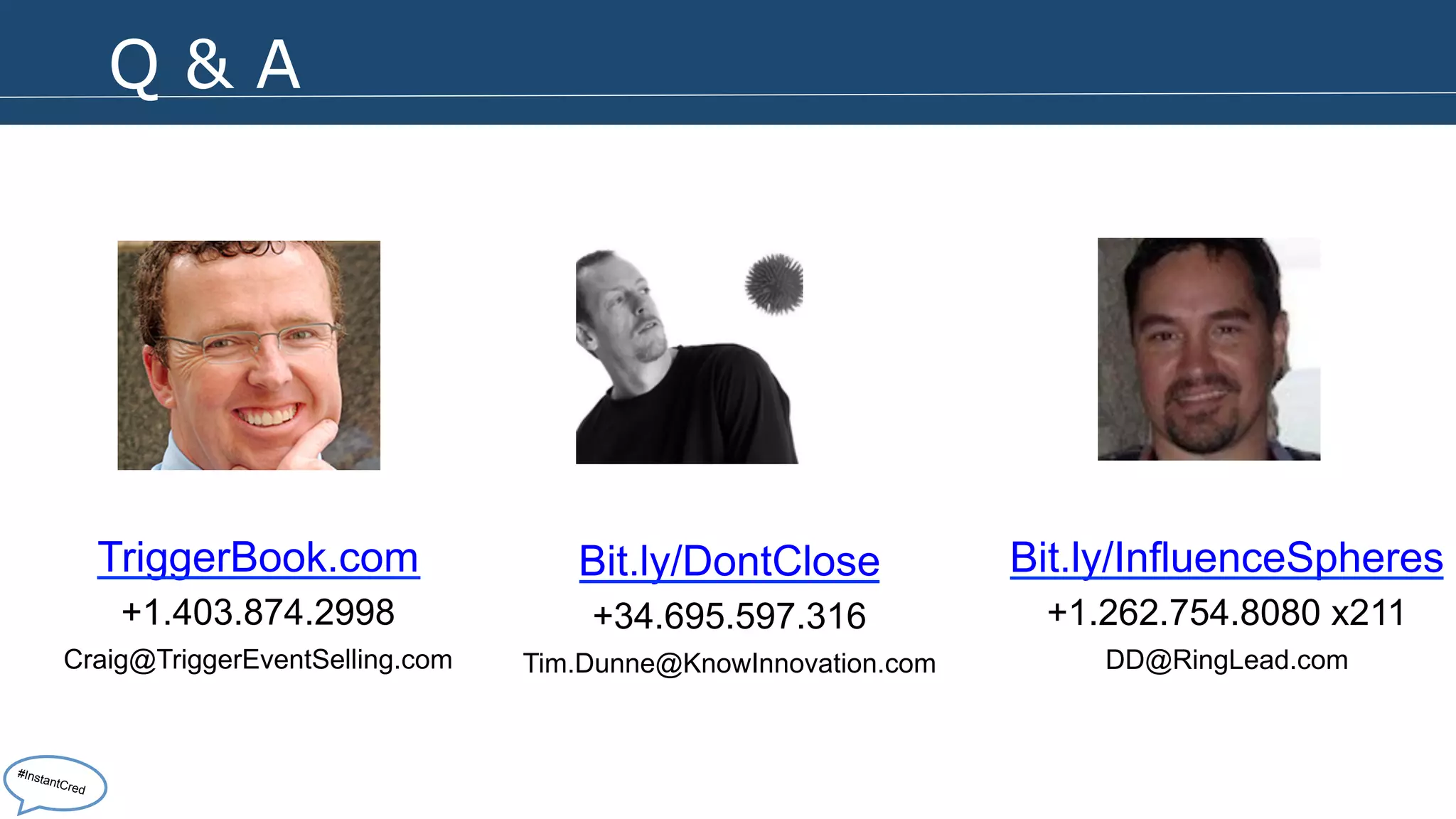 Q & A 
TriggerBook.com 
+1.403.874.2998 
Craig@TriggerEventSelling.com 
Bit.ly/DontClose 
+34.695.597.316 
Tim.Dunne@KnowInnovation.com 
Bit.ly/InfluenceSpheres 
+1.262.754.8080 x211 
DD@RingLead.com 
#InstantCred 
