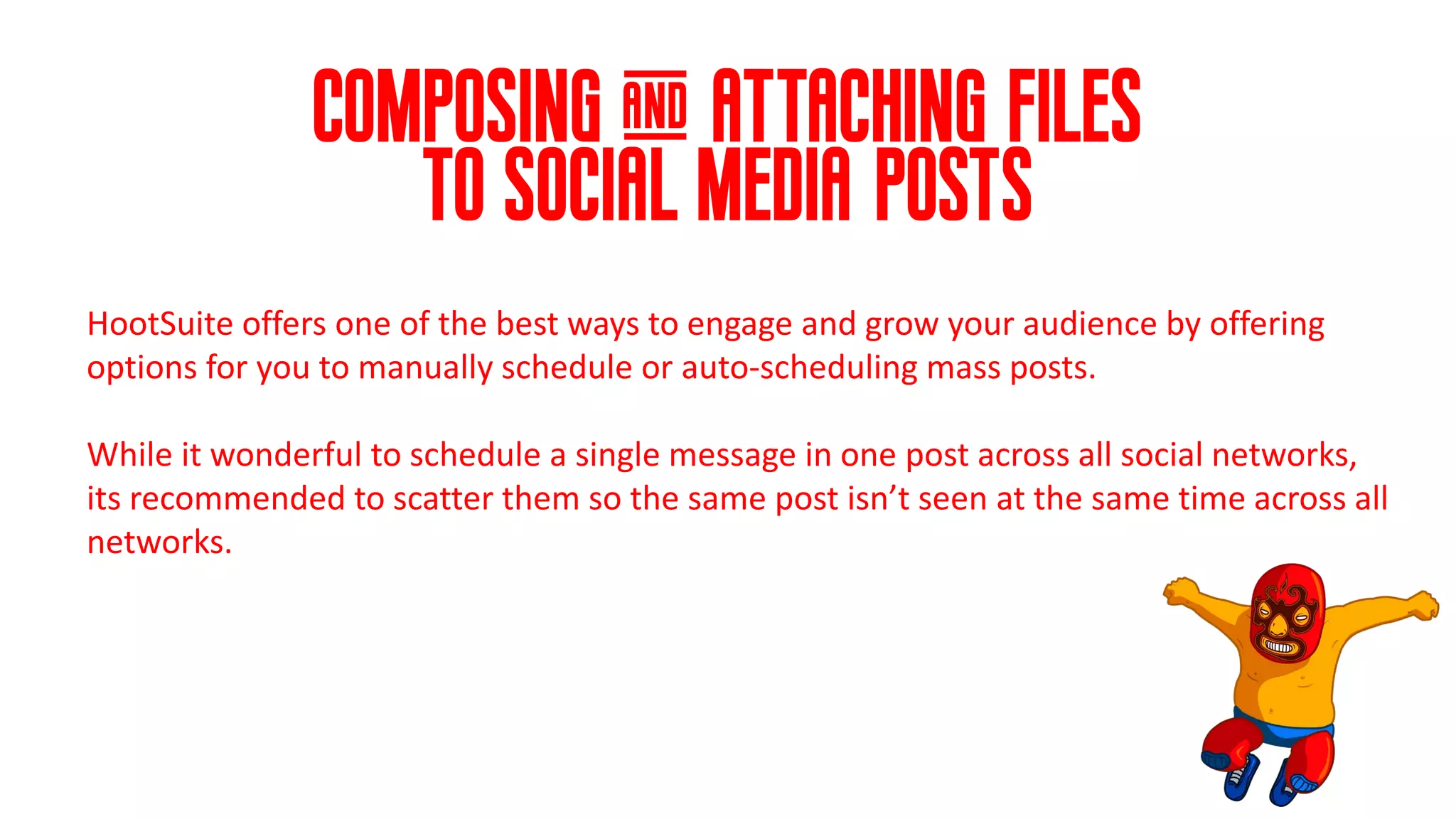 composing & attaching files
to social media posts
HootSuite offers one of the best ways to engage and grow your audience by offering
options for you to manually schedule or auto-scheduling mass posts.
While it wonderful to schedule a single message in one post across all social networks,
its recommended to scatter them so the same post isn’t seen at the same time across all
networks.
 