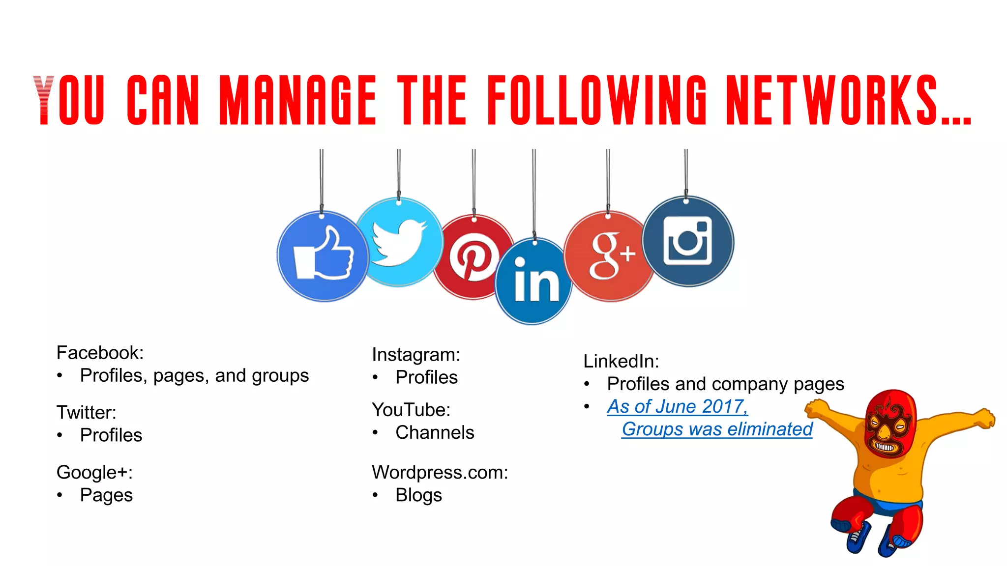 You can manage the following networks…
Wordpress.com:
• Blogs
Google+:
• Pages
Facebook:
• Profiles, pages, and groups
Instagram:
• Profiles
YouTube:
• Channels
Twitter:
• Profiles
LinkedIn:
• Profiles and company pages
• As of June 2017,
Groups was eliminated
 